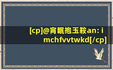 [cp]@宵眠抱玉鞍an: imchfvvtwkd[/cp]